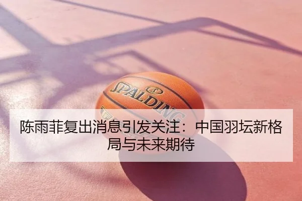 陈雨菲复出消息引发关注：中国羽坛新格局与未来期待