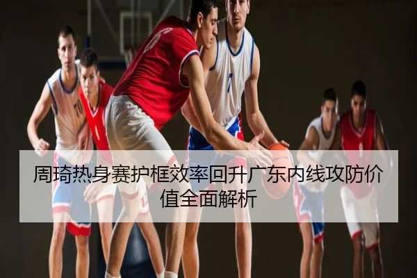 周琦热身赛护框效率回升广东内线攻防价值全面解析